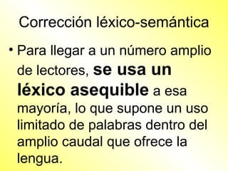 Corrección léxico-semántica
• Para llegar a un número amplio
  de lectores, se usa un
  léxico asequible a esa
  mayoría, lo que supone un uso
  limitado de palabras dentro del
  amplio caudal que ofrece la
  lengua.
 