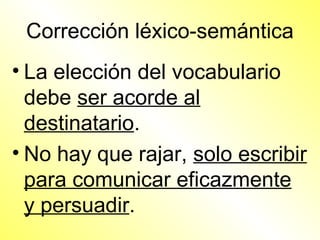 Corrección léxico-semántica
• La elección del vocabulario
  debe ser acorde al
  destinatario.
• No hay que rajar, solo escribir
  para comunicar eficazmente
  y persuadir.
 