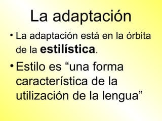 La adaptación
• La adaptación está en la órbita
  de la estilística.
• Estilo es “una forma
  característica de la
  utilización de la lengua”
 