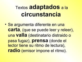 Textosadaptados a la
        circunstancia
• Se argumenta diferente en una
  carta, (que se puede leer y releer),
  una valla (destinatario distraido o
  pasa fugaz), prensa (donde el
  lector tiene su ritmo de lectura),
  radio (emisor impone el ritmo).
 