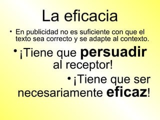 La eficacia
• En publicidad no es suficiente con que el
  texto sea correcto y se adapte al contexto.
 • ¡Tiene que persuadir
         al receptor!
            • ¡Tiene que ser
  necesariamente eficaz!
 