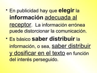 • En publicidad hay que elegir la
 información adecuada al
 receptor. La información errónea
 puede distorcionar la comunicación.
• Es básico saber distribuir la
  información, o sea, saber distribuir
  y dosificar en el texto en función
  del interés perseguido.
 