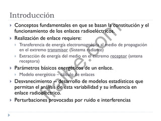 Introducción
 Conceptos fundamentales en que se basan la constitución y el
funcionamiento de los enlaces radioeléctricos.
 Realización de enlace requiere:
 Transferencia de energía electromagnética al medio de propagación
en el extremo transmisor (Sistema radiante)
 Extracción de energía del medio en el extremo receptor (antena
receptora)
 Parámetros básicos energéticos de un enlace.
 Modelo energético – cálculo de enlaces
 Desvanecimiento -- desarrollo de modelos estadísticos que
permitan el análisis de esta variabilidad y su influencia en
enlace radioeléctrico.
 Perturbaciones provocadas por ruido e interferencias
fralbe.com
 