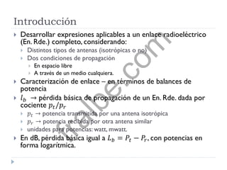 Introducción
 Desarrollar expresiones aplicables a un enlace radioeléctrico
(En. Rde.) completo, considerando:
 Distintos tipos de antenas (isotrópicas o no)
 Dos condiciones de propagación
 En espacio libre
 A través de un medio cualquiera.
 Caracterización de enlace – en términos de balances de
potencia
 𝑙 𝑏 → pérdida básica de propagación de un En. Rde. dada por
cociente 𝑝𝑡/𝑝 𝑟
 𝑝𝑡 → potencia transmitida por una antena isotrópica
 𝑝 𝑟 → potencia recibida por otra antena similar
 unidades para potencias: watt, mwatt.
 En dB, pérdida básica igual a 𝐿 𝑏 = 𝑃𝑡 − 𝑃𝑟, con potencias en
forma logarítmica.
fralbe.com
 