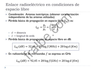 Enlace radioeléctrico en condiciones de
espacio libre
 Consideración: Antenas isotrópicas. (obtener caracterización
independiente de las antenas utilizadas)
 Pérdida básica de propagación en espacio libre (𝑙 𝑏𝑓) es:
𝑙 𝑏𝑓 =
𝑝𝑡
𝑝 𝑟
=
4𝜋𝑑
𝜆
2
 𝑑 → distancia
 𝜆 → longitud de onda
 Pérdida básica de propagación en espacio libre en dB:
𝐿 𝑏𝑓 𝑑𝐵 = 32,45 + 20 log 𝑓 𝑀𝐻𝑧 + 20 log 𝑑 (𝐾𝑚)
 En radioenlaces de microondas 𝑓 se expresa en GHz
𝐿 𝑏𝑓 𝑑𝐵 = 92,45 + 20 log 𝑓 𝐺𝐻𝑧 + 20 log 𝑑 (𝐾𝑚)
fralbe.com
 
