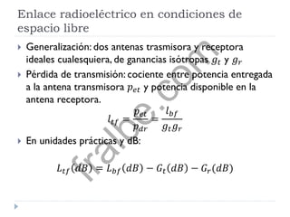 Enlace radioeléctrico en condiciones de
espacio libre
 Generalización: dos antenas trasmisora y receptora
ideales cualesquiera, de ganancias isótropas 𝑔𝑡 y 𝑔 𝑟
 Pérdida de transmisión: cociente entre potencia entregada
a la antena transmisora 𝑝 𝑒𝑡 y potencia disponible en la
antena receptora.
𝑙 𝑡𝑓 =
𝑝 𝑒𝑡
𝑝 𝑑𝑟
=
𝑙 𝑏𝑓
𝑔𝑡 𝑔 𝑟
 En unidades prácticas y dB:
𝐿 𝑡𝑓 𝑑𝐵 = 𝐿 𝑏𝑓 𝑑𝐵 − 𝐺𝑡 𝑑𝐵 − 𝐺𝑟(𝑑𝐵)
fralbe.com
 