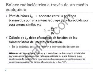 Enlace radioeléctrico a través de un medio
cualquiera
 Pérdida básica 𝑙 𝑏 → cociente entre la potencia
transmitida por una antena isótropa 𝑝𝑡 y la recibida por
otra antena similar, 𝑝 𝑟:
𝑙 𝑏 =
𝑝𝑡
𝑝 𝑟
 Cálculo de 𝑙 𝑏 debe efectuarse en función de las
características del medio en cuestión.
 En la práctica, se suele referir a atenuación de campo
Atenuación de campo: Sean 𝑒0 y 𝑒 los valores de los campos producidos
por una antena isotrópica, que radia una potencia 𝑝𝑡, a una distancia 𝑑, en
condiciones de espacio libre y para un medio cualquiera, respectivamente. Se
denomina atenuación de campo al cociente 𝑎 𝑒 = 𝑒0 𝑒 2
.
fralbe.com
 