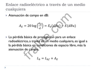 Enlace radioeléctrico a través de un medio
cualquiera
 Atenuación de campo en dB:
𝐴 𝐸 = 20 log
𝑒0
𝑒
= 𝐸0 𝑑𝐵𝑢 − 𝐸(𝑑𝐵𝑢)
 La pérdida básica de propagación para un enlace
radioeléctrico, a través de un medio cualquiera, es igual a
la pérdida básica en condiciones de espacio libre, más la
atenuación de campo.
𝐿 𝑏 = 𝐿 𝑏𝑓 + 𝐴 𝐸
fralbe.com
 