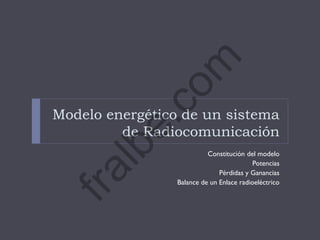 Modelo energético de un sistema
de Radiocomunicación
Constitución del modelo
Potencias
Pérdidas y Ganancias
Balance de un Enlace radioeléctrico
fralbe.com
 