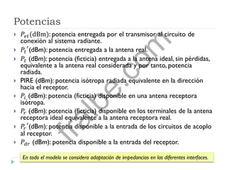 Potencias
 𝑃𝑒𝑡(dBm): potencia entregada por el transmisor al circuito de
conexión al sistema radiante.
 𝑃𝑡
′
(dBm): potencia entregada a la antena real.
 𝑃𝑡 (dBm): potencia (ficticia) entregada a la antena ideal, sin pérdidas,
equivalente a la antena real considerada y por tanto, potencia
radiada.
 PIRE (dBm): potencia isótropa radiada equivalente en la dirección
hacia el receptor.
 𝑃𝑖 (dBm): potencia (ficticia) disponible en una antena receptora
isótropa.
 𝑃𝑟 (dBm): potencia (ficticia) disponible en los terminales de la antena
receptora ideal equivalente a la antena receptora real.
 𝑃𝑟
′
(dBm): potencia disponible a la entrada de los circuitos de acoplo
al receptor.
 𝑃𝑑𝑟 (dBm): potencia disponible a la entrada del receptor.
En todo el modelo se considera adaptación de impedancias en las diferentes interfaces.
fralbe.com
 