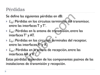 Pérdidas
Se define las siguientes pérdidas en dB:
 𝐿 𝑡𝑡: Pérdidas en los circuitos terminales del transmisor,
entre las interfacesT yT’.
 𝐿 𝑎𝑡: Pérdidas en la antena de transmisión, entre las
interfacesT’ y AT.
 𝐿 𝑡𝑟: Pérdidas en los circuitos terminales del receptor,
entre las interfaces R’ y R.
 𝐿 𝑎𝑟: Pérdidas en la antena de recepción, entre las
interfaces AR y R’.
Estas pérdidas dependen de los componentes pasivos de las
instalaciones de transmisión y recepción.
fralbe.com
 