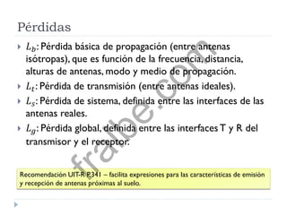 Pérdidas
 𝐿 𝑏: Pérdida básica de propagación (entre antenas
isótropas), que es función de la frecuencia, distancia,
alturas de antenas, modo y medio de propagación.
 𝐿 𝑡: Pérdida de transmisión (entre antenas ideales).
 𝐿 𝑠: Pérdida de sistema, definida entre las interfaces de las
antenas reales.
 𝐿 𝑔: Pérdida global, definida entre las interfacesT y R del
transmisor y el receptor.
Recomendación UIT-R P.341 – facilita expresiones para las características de emisión
y recepción de antenas próximas al suelo.
fralbe.com
 
