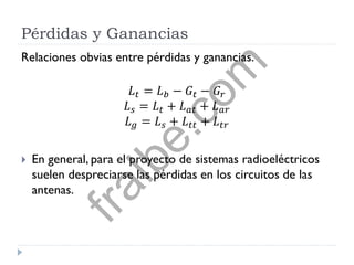 Pérdidas y Ganancias
Relaciones obvias entre pérdidas y ganancias.
𝐿 𝑡 = 𝐿 𝑏 − 𝐺𝑡 − 𝐺𝑟
𝐿 𝑠 = 𝐿 𝑡 + 𝐿 𝑎𝑡 + 𝐿 𝑎𝑟
𝐿 𝑔 = 𝐿 𝑠 + 𝐿 𝑡𝑡 + 𝐿 𝑡𝑟
 En general, para el proyecto de sistemas radioeléctricos
suelen despreciarse las pérdidas en los circuitos de las
antenas.
fralbe.com
 