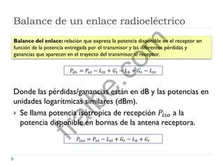 Balance de un enlace radioeléctrico
Donde las pérdidas/ganancias están en dB y las potencias en
unidades logarítmicas similares (dBm).
 Se llama potencia isótropica de recepción 𝑃𝑖𝑠𝑜 a la
potencia disponible en bornas de la antena receptora.
Balance del enlace: relación que expresa la potencia disponible en el receptor en
función de la potencia entregada por el transmisor y las diferentes pérdidas y
ganancias que aparecen en el trayecto del transmisor al receptor.
𝑃𝑑𝑟 = 𝑃𝑒𝑡 − 𝐿 𝑡𝑡 + 𝐺𝑡 − 𝐿 𝑏 + 𝐺𝑟 − 𝐿 𝑡𝑟
𝑃𝑖𝑠𝑜 = 𝑃𝑒𝑡 − 𝐿 𝑡𝑡 + 𝐺𝑡 − 𝐿 𝑏 + 𝐺𝑟
fralbe.com
 