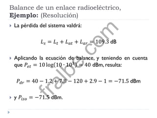 Balance de un enlace radioeléctrico,
Ejemplo: (Resolución)
 La pérdida del sistema valdrá:
𝐿 𝑠 = 𝐿 𝑡 + 𝐿 𝑎𝑡 + 𝐿 𝑎𝑟 = 109.3 dB
 Aplicando la ecuación de balance, y teniendo en cuenta
que 𝑃𝑒𝑡 = 10 log 10 ∙ 103
= 40 dBm, resulta:
𝑃𝑑𝑟 = 40 − 1.2 + 7.8 − 120 + 2.9 − 1 = −71.5 dBm
 y 𝑃𝑖𝑠𝑜 = −71.5 dBm.
fralbe.com
 