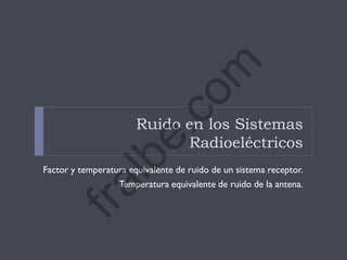 Ruido en los Sistemas
Radioeléctricos
Factor y temperatura equivalente de ruido de un sistema receptor.
Temperatura equivalente de ruido de la antena.
fralbe.com
 