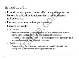 Introducción
 El ruido es una perturbación eléctrica que impone un
límite a la calidad de funcionamiento de un sistema
radioeléctrico.
 Modelo para caracterizar perturbación.
 Fuentes del ruido:
 Naturales
 Externas al sistema: radiación producida por elementos naturales:
tierra, cielo, efectos del medio (lluvia, gases atmosféricos)
 Internas al sistema: residen en los circuitos pasivos de conexión de la
antena al receptor y en el propio receptor.
 Artificial:
 Consecuencia de actividades industriales: tracción de vehículos,
transporte y distribución de energía eléctrica, etc.
fralbe.com
 