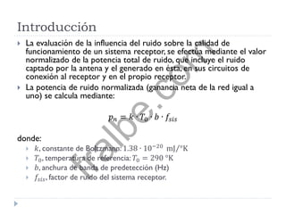Introducción
 La evaluación de la influencia del ruido sobre la calidad de
funcionamiento de un sistema receptor, se efectúa mediante el valor
normalizado de la potencia total de ruido, que incluye el ruido
captado por la antena y el generado en ésta, en sus circuitos de
conexión al receptor y en el propio receptor.
 La potencia de ruido normalizada (ganancia neta de la red igual a
uno) se calcula mediante:
𝑝 𝑛 = 𝑘 ∙ 𝑇0 ∙ 𝑏 ∙ 𝑓𝑠𝑖𝑠
donde:
 𝑘, constante de Boltzmann: 1.38 ∙ 10−20
mJ °K
 𝑇0, temperatura de referencia: 𝑇0 = 290 °K
 𝑏, anchura de banda de predetección (Hz)
 𝑓𝑠𝑖𝑠, factor de ruido del sistema receptor.
fralbe.com
 