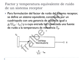 Factor y temperatura equivalente de ruido
de un sistema receptor
 Para formulación del factor de ruido del sistema receptor,
se define un sistema equivalente, constituido por un
cuadriopolo con una ganancia de potencia igual a
𝑔 𝑙 𝑎𝑟 ∙ 𝑙 𝑡𝑟 y a cuya entrada hay conectada una fuente
de ruido a la temperatura de referencia 𝑇0.
fralbe.com
 