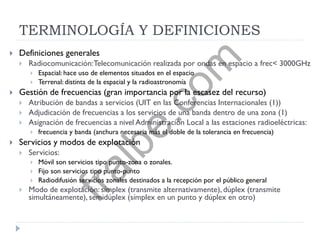 TERMINOLOGÍA Y DEFINICIONES
 Definiciones generales
 Radiocomunicación:Telecomunicación realizada por ondas en espacio a frec< 3000GHz
 Espacial: hace uso de elementos situados en el espacio
 Terrenal: distinta de la espacial y la radioastronomía
 Gestión de frecuencias (gran importancia por la escasez del recurso)
 Atribución de bandas a servicios (UIT en las Conferencias Internacionales (1))
 Adjudicación de frecuencias a los servicios de una banda dentro de una zona (1)
 Asignación de frecuencias a nivel Administración Local a las estaciones radioeléctricas:
 frecuencia y banda (anchura necesaria más el doble de la tolerancia en frecuencia)
 Servicios y modos de explotación
 Servicios:
 Móvil son servicios tipo punto-zona o zonales.
 Fijo son servicios tipo punto-punto
 Radiodifusión servicios zonales destinados a la recepción por el público general
 Modo de explotación: símplex (transmite alternativamente), dúplex (transmite
simultáneamente), semidúplex (símplex en un punto y dúplex en otro)
fralbe.com
 
