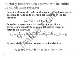 Factor y temperatura equivalente de ruido
de un sistema receptor
 Se define el factor de ruido en el sistema, 𝑓𝑠𝑖𝑠, de forma que la
potencia de ruido en la interfaz S sea la misma en los dos
modelos.
𝑓𝑠𝑖𝑠 = 𝑓𝑎 − 1 + 𝑓𝑎𝑟 ∙ 𝑓𝑡𝑟 ∙ 𝑓𝑟
 En radiocomunicaciones por satélite se especifica la
temperatura equivalente de ruido del sistema receptor
referida a la interfaz R.
𝑇𝑒𝑞 =
𝑇𝑎
𝑙 𝑎𝑟 𝑙 𝑡𝑟
+
𝑇0 𝑙 𝑎𝑟 − 1
𝑙 𝑎𝑟 𝑙 𝑡𝑟
+
𝑇0 𝑙 𝑡𝑟 − 1
𝑙 𝑡𝑟
+ 𝑇0 𝑓𝑟 − 1
 La potencia de ruido normalizada, en la interfaz S, es:
𝑃𝑛𝑟 dBm = 𝐹𝑠𝑖𝑠 dB + 10 log 𝑏 (Hz) − 174
fralbe.com
 