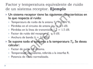 Factor y temperatura equivalente de ruido
de un sistema receptor. Ejemplo
 Un sistema receptor tiene las siguientes características en
lo que respecta al ruido:
 Temperatura de ruido de la antena 𝑇𝑎 = 1296°K.
 Pérdidas en el circuito de antena 𝐿 𝑎𝑟 = 0.5 dB.
 Pérdidas en la línea de transmisión 𝐿 𝑡𝑟 = 1.5 dB.
 Factor de ruido del receptor: 𝐹𝑟 = 8 dB.
 Anchura de banda: 𝑏 = 16 KHz.
 Se supone todo el conjunto a la temperatura 𝑇0. Se desea
calcular:
 Factor de ruido del sistema.
 Temperatura equivalente, referida a la interfaz R.
 Potencia de ruido normalizado.
fralbe.com
 