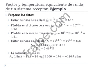 Factor y temperatura equivalente de ruido
de un sistema receptor. Ejemplo
 Preparar los datos:
 Factor de ruido de la antena 𝑓𝑎 =
𝑇𝑎
𝑇0
=
1296
290
= 4.47
 Pérdidas en el circuito de antena 𝑙 𝑎𝑟 = 100.1 𝐿 𝑎𝑟 = 100.05 =
1.12
 Pérdidas en la línea de transmisión 𝑙 𝑡𝑟 = 100.1 𝐿 𝑡𝑟 = 100.15 =
1.41.
 Factor de ruido del receptor 𝑓𝑟 = 100.1 𝐹𝑟 = 100.8
= 6.31.
𝑓𝑠𝑖𝑠 = 13.43; 𝐹𝑠𝑖𝑠 = 11.3 dB
𝑇𝑒𝑞 = 2.467°K
 La potencia de ruido es:
𝑃𝑛𝑟 dBm = 11.3 + 10 log 16 000 − 174 = −120.7 dBm
fralbe.com
 