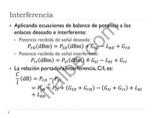 Interferencia
 Aplicando ecuaciones de balance de potencia a los
enlaces deseado e interferente:
 Potencia recibida de señal deseada:
𝑃𝑟𝐷 dBm = 𝑃𝑡𝐷 dBm + 𝐺𝑡𝐷 − 𝐿 𝑏𝐷 + 𝐺 𝑟𝐷
 Potencia recibida de señal interferente:
𝑃𝑟𝐼 dBm = 𝑃𝑡𝐼 dBm + 𝐺𝑡𝐼 − 𝐿 𝑏𝐼 + 𝐺 𝑟𝐼
 La relación portadora/interferencia, C/I, es:
𝐶
𝐼
dB = 𝑃𝑟𝐷 − 𝑃𝑟𝐼
= 𝑃𝑡𝐷 − 𝑃𝑡𝐼 + 𝐺𝑡𝐷 + 𝐺 𝑟𝐷 − 𝐺𝑡𝐼 + 𝐺 𝑟𝐼 + 𝐿 𝑏𝐼
+ 𝐿 𝑏𝐷
fralbe.com
 