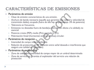 CARACTERÍSTICAS DE EMISIONES
 Parámetros de emisión
 Clase de emisión: características de una emisión.
 Anchura de banda: necesaria (aquella que garantiza una calidad y velocidad de
transmisión dadas), ocupada (fuera de ella hay un porcentaje .5% de potencia)
 Tolerancia en frecuencia.
 Emisiones no deseadas: fuera de banda(su eliminación afecta a la calidad), no
esencial
 Potencia: cresta (PEP), media (Pm), portadora (Pc).
 Polarización: lineal (horizontal, vertical, oblicua); circular.
 Parámetros de recepción
 Intensidad de campo mínima utilizable
 Relación de protección en RF (relación entre señal deseada e interferente que
asegura una calidad en recepción)
 Parámetros de explotación
 Zona de cobertura: intensidad de campo mayor de un umbral determinado
 Zona de servicio: se garantiza al explotador del servicio una relación de
protección
fralbe.com
 