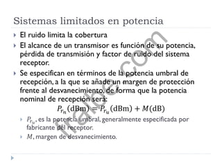 Sistemas limitados en potencia
 El ruido limita la cobertura
 El alcance de un transmisor es función de su potencia,
pérdida de transmisión y factor de ruido del sistema
receptor.
 Se especifican en términos de la potencia umbral de
recepción, a la que se añade un margen de protección
frente al desvanecimiento, de forma que la potencia
nominal de recepción será:
𝑃𝑟 𝑛
dBm = 𝑃𝑟 𝑢
dBm + 𝑀(dB)
 𝑃𝑟 𝑢
, es la potencia umbral, generalmente especificada por
fabricante del receptor.
 𝑀, margen de desvanecimiento.
fralbe.com
 