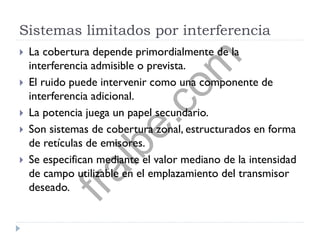 Sistemas limitados por interferencia
 La cobertura depende primordialmente de la
interferencia admisible o prevista.
 El ruido puede intervenir como una componente de
interferencia adicional.
 La potencia juega un papel secundario.
 Son sistemas de cobertura zonal, estructurados en forma
de retículas de emisores.
 Se especifican mediante el valor mediano de la intensidad
de campo utilizable en el emplazamiento del transmisor
deseado.
fralbe.com
 