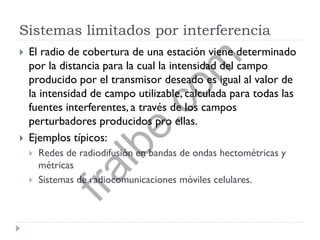 Sistemas limitados por interferencia
 El radio de cobertura de una estación viene determinado
por la distancia para la cual la intensidad del campo
producido por el transmisor deseado es igual al valor de
la intensidad de campo utilizable, calculada para todas las
fuentes interferentes, a través de los campos
perturbadores producidos pro ellas.
 Ejemplos típicos:
 Redes de radiodifusión en bandas de ondas hectométricas y
métricas
 Sistemas de radiocomunicaciones móviles celulares.
fralbe.com
 