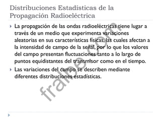 Distribuciones Estadísticas de la
Propagación Radioeléctrica
 La propagación de las ondas radioeléctricas tiene lugar a
través de un medio que experimenta variaciones
aleatorias en sus características físicas, las cuales afectan a
la intensidad de campo de la señal, por lo que los valores
del campo presentan fluctuaciones tanto a lo largo de
puntos equidistantes del transmisor como en el tiempo.
 Las variaciones del campo se describen mediante
diferentes distribuciones estadísticas.
fralbe.com
 