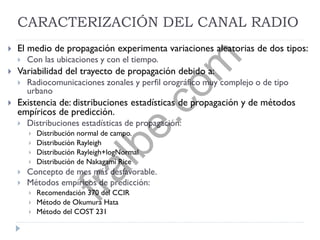CARACTERIZACIÓN DEL CANAL RADIO
 El medio de propagación experimenta variaciones aleatorias de dos tipos:
 Con las ubicaciones y con el tiempo.
 Variabilidad del trayecto de propagación debido a:
 Radiocomunicaciones zonales y perfil orográfico muy complejo o de tipo
urbano
 Existencia de: distribuciones estadísticas de propagación y de métodos
empíricos de predicción.
 Distribuciones estadísticas de propagación:
 Distribución normal de campo.
 Distribución Rayleigh
 Distribución Rayleigh+logNormal
 Distribución de Nakagami Rice
 Concepto de mes más desfavorable.
 Métodos empíricos de predicción:
 Recomendación 370 del CCIR
 Método de Okumura Hata
 Método del COST 231
fralbe.com
 