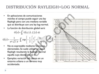 DISTRIBUCIÓN RAYLEIGH+LOG NORMAL
• En aplicaciones de comunicaciones
móviles el campo puede seguir una ley
Rayleigh pero con una mediana variable
que se distribuye con una ley log-normal.
• La función de distribución global será:
• No es expresable mediante funciones
elementales. Se suele utilizar un papel
Rayleigh resultando la Rayleigh normal
aquella cuya desviación es 0.
• Ejemplos: variación del campo en un
entorno urbano o un terreno muy
accidentado.
     
  






























0
2
2
2
0
'
ln
2
1
exp
2'
1
z
dzz
z
x
xG
dzzfzxGxG z

fralbe.com
 