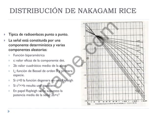 DISTRIBUCIÓN DE NAKAGAMI RICE
 Típica de radioenlaces punto a punto.
 La señal está constituida por una
componente determinística y varias
componentes aleatorias:
 Función biparamétrica
 c: valor eficaz de la componente det.
 2b: valor cuadrático medio de la aleat.
 Io: función de Bessel de orden 0 y primera
especie.
 Si c=0 la función degenera en una Rayleigh
 Si c2>>b resulta una gaussiana
 En papel Rayleigh se ha supuesto la
potencia media de la señal 2b+c2
fralbe.com
 