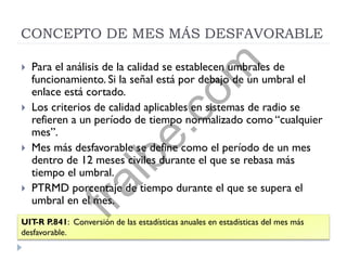 CONCEPTO DE MES MÁS DESFAVORABLE
 Para el análisis de la calidad se establecen umbrales de
funcionamiento. Si la señal está por debajo de un umbral el
enlace está cortado.
 Los criterios de calidad aplicables en sistemas de radio se
refieren a un período de tiempo normalizado como “cualquier
mes”.
 Mes más desfavorable se define como el período de un mes
dentro de 12 meses civiles durante el que se rebasa más
tiempo el umbral.
 PTRMD porcentaje de tiempo durante el que se supera el
umbral en el mes.
UIT-R P.841: Conversión de las estadísticas anuales en estadísticas del mes más
desfavorable.
fralbe.com
 