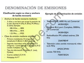 DENOMINACIÓN DE EMISIONES
 Anchura de banda necesaria mediante:
 3 cifras y una letra que ocupa la posición de
la cifra decimal: H (Hz), K (Khz), M (Mhz) y
G (Ghz). Ejemplo:
 180.4 Khz.......180K
 180.6 Khz.......181K
 1.25 Mhz........1M25
 Clase de emisión mediante símbolos:
 Primero: modulación, N (ninguna),A
(amplitud), H (BLU), C (BLV), F (freq)
 Segundo: naturaleza señal moduladora: 0
(ninguna), 1 (canal digital), 3 (analógico), 8 (2
canales multiplex)
 Tipo de información: D (datos), E (voz),
F(vídeo)
 Cuarto: calidad: J G H N
 Multiplaje: N F T
 Telefonía DBL, 6000 Hz, cal. Comercial
6K00A3EJN
 Telefonía BLU, port. Completa, 3000Hz,
cal. Comercial.
3K00H3EJN
 Radiodifusión FM, calidad estéreo, 256
Khz
256KF8EHF
 Televisión color, sonido monoaural, vídeo
6.25 MHz
6M25C3FNN
sonido 750 KHz
750KF3EGN
Clasificación según su clase y anchura
de banda necesaria
Ejemplo de denominación de emisión
fralbe.com
 