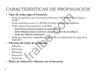 CARACTERÍSTICAS DE PROPAGACIÓN
 Tipos de ondas según la frecuencia
 Onda de superficie: para frecuencias inferiores a 30 MHz.Alcances largos y
estabil.
 Onda ionosférica: entre 3 y 30 MHz. Grandes alcances, inestabilidad.
 Onda espacial freq superiores a 30 MHz:
 Onda directa: alcanza el receptor de manera directa
 Onda reflejada: conecta transmisor y receptor a través de una reflexión
 Ondas por reflexión multitrayecto
 Onda por dispersión troposférica: reflexiones en turbulencias de capas de la
troposfera
 Influencia del medio de transmisión
 Reflexión
 Refracción
 Difracción
 Dispersión
 Absorción
 Efecto de meteoros e influencia con la frecuencia
fralbe.com
 