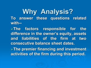 Why Analysis?
To answer these questions related
with--
The factors responsible for the
difference in the owner’s equity, assets
and liabilities of the firm at two
consecutive balance sheet dates.
The premier financing and investment
activities of the firm during this period.
 