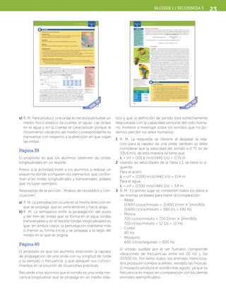 Secuencia
3
40
El movimiento de los objetos
Rapidez de propagación
Si observamos un punto de una onda (una cresta o un valle) y medimos el tiempo
que tarda en cubrir una distancia igual a su longitud de onda, podemos determinar
la rapidez con la que se propaga. Si analizas, verás que ese tiempo es igual a su
periodo, entonces podemos definir la rapidez de propagación de una onda como:
rapidez de propagación = v = longitud de onda
periodo
= λ
T
.
Y como la frecuencia es el inverso del periodo, podemos escribir:
v = longitud de onda × frecuencia = λf.
El sonido
El sonido es una onda mecánica longitudinal que se produce cuando un
objeto vibra, por ejemplo, la cuerda de una guitarra y las cuerdas vocales,
estas vibraciones son transmitidas en forma de ondas y de ahí llegan al oído;
las partes del oído vibran con las ondas y el nervio auditivo convierte estas
vibraciones en impulsos eléctricos que el cerebro interpreta como sonido.
No todas las vibraciones que producen los objetos las percibimos como
sonido, en general, el oído humano percibe como sonido vibraciones de
20 a 20 000 Hz. Para que este tipo de vibraciones llegue de la fuente que
las genera al oído se necesita un medio elástico (gas, líquido o sólido) en
el que las vibraciones se propagan como ondas. Si no existe tal medio,
la vibración no puede transmitirse y no se produce el sonido. Las ondas
del sonido son longitudinales, como las del resorte que se muestran en
la página 38, sólo que en este caso lo que se comprime y expande es el
aire u otro medio elástico. Por ejemplo, una campana que vibra produce
compresiones y rarefacciones en el aire (figura 1.16), que constituyen las
ondas del sonido. Cuando el sonido se genera en el aire, se propaga en
todas direcciones, por lo cual se dice que forma ondas sonoras esféricas.
La rapidez con que se propaga el sonido depende de las características
del medio: es mayor en los sólidos que en los líquidos, y en éstos es ma-
yor que en los gases (tabla 1.1). También depende de otras condiciones;
por ejemplo, en el aire seco a una temperatura de 0 °C el sonido viaja a
331.6 m/s y a 20 °C, a 344 m/s.
Medio elástico.
Sustancia que tiene
la capacidad de
deformarse debido
a la interacción con
algún objeto y de
regresar a su estado
inicial una vez que
cesa la interacción.
Rarefacción.
Acción y efecto de
hacer menos denso
un gas.
Glosario
Calcula y analiza
1. En el aire, la frecuencia de la nota musical “la” es de 440 Hz.
¿Cuál es su longitud de onda en este medio a 0 °C?
2. Si ondas sonoras de esta misma frecuencia viajan en acero
y en agua, ¿qué longitudes de onda tendrían, respectivamente?
3. Las abejas baten las alas a una frecuencia de 11 400 ciclos/mi-
nuto, las moscas a 720 ciclos/minuto, un colibrí a 90 Hz, y un
mosquito con 600 ciclos/segundo. ¿Cuáles de ellos producen
un sonido audible?, ¿qué animal produce el sonido más agudo?
En la sección Herramientas de la página 233 podrás ver cómo
hacer conversión de unidades.
En acción
Tabla 1.1. Rapidez del sonido
en distintos medios
Medio
Rapidez
(m/s)
Sólido
(acero)
5000
Líquido
(agua)
1500
Gas (aire) 344
Figura 1.16 En las imágenes se
representan las ondas longi-
tudinales en el aire producidas
por: a) un objeto con una
frecuencia de vibración baja, y
b) un objeto con una frecuencia
de vibración alta.
a)
b)
SFUFI2SB_B1.indd 40 23/11/12 18:53
Secuencia
3
39
El movimiento de los objetos
Relación longitud de onda y frecuencia
Observa la figura 1.15a, que muestra una onda transversal. Las partes más altas de
la onda se llaman crestas y las más bajas, valles. La altura que alcanza la cresta se
llama amplitud de onda y depende de lo intensa que es la perturbación inicial. Un
ciclo completo incluye un valle y una cresta. La distancia entre dos crestas o dos
valles consecutivos recibe el nombre de longitud de onda (λ).
En una onda longitudinal observamos zonas de comprensión y dilatación máxi-
mas en lugar de crestas y valles, y en este caso la longitud de onda es la distancia
entre dos compresiones o dos dilataciones máximas consecutivas (figura 1.15b).
Al tiempo que tarda una onda o ciclo completo en pasar por un punto fijo se le
llama periodo (T) y en el si se mide en segundos. (¿Qué es el si? Revisa la sección He-
rramientas de la página 177). Otra variable relacionada con las ondas es la frecuencia
(f) y se refiere al número de ondas que pasan por un punto en un segundo, su unidad
de medida se conoce como hertz (Hz) o ciclos por segundo (ciclos/s). Si analizas,
verás que el periodo es el inverso de la frecuencia, es decir: T = 1/f.
Experimenta y analiza en equipo
Introducción
Todas las ondas electromagnéticas son transversales, pero las ondas
mecánicas pueden ser transversales o longitudinales.
Propósito
En esta actividad observarás ondas longitudinales en un resorte.
Material
Un resorte grande de alambre delgado o de plástico y cinta adhesiva.
Procedimiento
1. Trabajen en equipo. Coloquen el resorte de forma vertical y ligeramente estirado. Si es necesa-
rio, sujeten la parte inferior al piso o a una mesa con cinta adhesiva.
2. Tomen el resorte en su parte superior y realicen un movimiento rápido y corto hacia arriba
y hacia abajo, regresando inmediatamente su mano a su posición inicial.
3. Realicen varias perturbaciones de manera repetida y describan sus observaciones en sus bitácoras.
Análisis de resultados y conclusiones
a) ¿En qué dirección ocurrió la perturbación del resorte? ¿En qué dirección se propagó?
b) ¿Qué semejanzas encuentras entre la propagación del pulso y del tren de ondas de este expe-
rimento y la que observaste en la actividad anterior?
En acción
Busca en...
http://www.educa-
plus.org/play-
127-Ondas-longi-
tudinales-ytrans-
versales.
html, donde
encontrarás un
simulador de
ondas con opción
de hacer ondas
longitudinales y
transversales de
diferente amplitud,
e incluso
combinarlas.
Amplitud
de onda
Eje de
la onda
λ-Longitud de onda
Cresta
Valle
a)
λ-Longitud de onda
Compresión
máxima
Dilatación
máximab)
Figura 1.15 Partes de
una onda. a) Onda
transversal.
b) Onda longitudinal.
SFUFI2SB_B1.indd 39 23/11/12 18:52
2323BLOQUE 1 / SECUENCIA 3
tico y que la deﬁnición de sonido está estrechamente
relacionada con la capacidad sensorial del oído huma-
no. Invítelos a investigar sobre los sonidos que no po-
demos percibir los seres humanos.
1 R. M. La respuesta se obtiene al despejar la rela-
ción para la rapidez de una onda, también se debe
considerar que la velocidad del sonido a 0 °C es de
331.6 m/s, de esta manera se tiene que:
λ = v/f = (331.6 m/s)/(440 1/s) = 0.75 m
2 Usando las velocidades de la Tabla 1.1, se tiene lo si-
guiente.
Para el acero:
λ = v/f = (5000 m/s)/(440 1/s) = 11.4 m
Para el agua:
λ = v/f = (1500 m/s)/(440 1/s) = 3.4 m
3 R. M. En primer lugar se convierten todos los datos a
las mismas unidades para hacer la comparación:
- Abeja:
11400 ciclos/minuto = 11400 1/min ϫ 1min/60s
11400 ciclos/minuto = 190 1/s = 190 Hz.
- Mosca:
720 ciclos/minuto = 720 1/min ϫ 1min/60s
720 ciclos/minuto = 12 1/s = 12 Hz.
- Colibrí:
90 Hz.
- Mosquito:
600 ciclos/segundo = 600 Hz.
El sonido audible por el ser humano comprende
vibraciones de frecuencias entre los 20 Hz y los
20000 Hz. Por tanto, todos los animales menciona-
dos producen sonidos audibles, excepto las moscas.
El mosquito produce el sonido más agudo, ya que su
frecuencia es mayor, en comparación con los demás
animales ejempliﬁcados.
e) R. M. Para producir una onda se necesita perturbar un
medio físico elástico (la cuerda, el agua). Las ondas
en el agua y en la cuerda se caracterizan porque el
movimiento vibratorio del medio correspondiente es
transversal con respecto a la dirección en que viajan
las ondas.
Página 39
El propósito es que los alumnos observen las ondas
longitudinales en un resorte.
Previo a la actividad invite a los alumnos a realizar un
esquema donde comparen los elementos que confor-
man a las ondas longitudinales y transversales, pídales
que incluyan ejemplos.
Respuestas de la sección: “Análisis de resultados y con-
clusiones”.
a) R. M. La perturbación ocurre en la misma dirección en
que se propaga, que es verticalmente y hacia abajo.
b) R. M. La semejanza entre la propagación del pulso
y del tren de ondas que se forma en el agua (ondas
transversales) y en el resorte (ondas longitudinales) es
que, en ambos casos, la perturbación mantiene más
o menos su forma inicial y se propaga a lo largo del
medio en el que se origina.
Página 40
El propósito es que los alumnos relacionen la rapidez
de propagación de una onda con su longitud de onda
y su periodo o frecuencia, y que apliquen sus conoci-
mientos en la solución de situaciones prácticas.
Recuerde a los alumnos que el sonido es una onda me-
cánica longitudinal que se propaga en un medio elás-
pág.39
pág.40
SFUFI2TG_B1_Cs4.indd 23 28/06/13 19:32
 