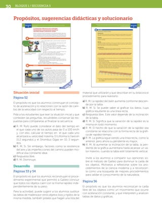 Bloque 1 / secuencia 530
material que utilizarán y que describan en su bitácora el
procedimiento para realizarlo.
a) R. M. La rapidez del balín aumenta conforme descien-
de por la tabla.
b) R. M. Sí. Se puede saber al graficar los datos, cuya
gráfica resultante es una línea recta.
c) Respuesta libre. Este valor depende de la inclinación
de la tabla.
d) R. M. Sí. Significa que la variación de la rapidez es la
misma en todo momento.
e) R. M. El hecho de que la variación de la rapidez sea
constante se relaciona con la forma recta de la gráfi-
ca de rapidez-tiempo.
g) R. M. La gráfica sigue siendo una línea recta, como la
anterior, pero ahora su pendiente es mayor.
h) R. M. Al aumentar la inclinación de la tabla, la pen-
diente de la gráfica aumentaría hasta alcanzar un va-
lor máximo, cuando la tabla esté totalmente vertical.
Invite	 a	 los	 alumnos	 a	 compartir	 sus	 opiniones	 so-
bre el método de Galileo para disminuir la caída de
los objetos. Motívelos a reflexionar sobre los pro-
cedimientos de la ciencia moderna y a reconocer-
la como una búsqueda de mejores procedimientos
para validar el conocimiento de la naturaleza.
Página 56
El propósito es que los alumnos reconozcan la caída
libre de los objetos como un movimiento que ocurre
con aceleración constante, y que interpreten y analicen
tablas de datos y gráficas.
Situación inicial
Página 52
El propósito es que los alumnos construyan el concep-
to de aceleración y lo relacionen con la razón de cam-
bio de la velocidad con respecto al tiempo.
Pida a los estudiantes que lean la situación inicial y que
contesten las preguntas, recuérdeles conservar las res-
puestas para compararlas al finalizar la secuencia.
a) R. M. Rufo puede considerar el dato del tiempo en
el que cada uno de los autos pasa de 0 a 100 km/h
y, con ello, calcular el tiempo en el que cada uno
alcanzará su velocidad máxima. El Littorina lo hará en
11.2 segundos y el Strombus Gigas en 10. 2 segun-
dos.
b) R. M. Sí. Sin embargo, factores como la resistencia
del aire y las imperfecciones del camino pueden mo-
dificar esa constante ideal.
c) Respuesta libre.
d) R. M. Disminuye.
Desarrollo
Páginas 53 y 54
El propósito es que los alumnos reconstruyan el proce-
dimiento experimental que permitió a Galileo concluir
que todos los objetos caen con la misma rapidez inde-
pendientemente de su peso.
Para la actividad, puede sugerir a los alumnos sustituir
las tablas de madera por otros objetos lisos y rígidos de la
misma medida, también pídales que hagan una lista del
Propósitos, sugerencias didácticas y solucionario
52
Relaciona la aceleración con la variación de la velocidad en situaciones del entorno y/o actividades
experimentales.
Secuencia
5
Situación inicial
Desarrollo
La aceleración; diferencia con la velocidad.
Interpretación y representación de gráficas:
velocidad-tiempo y aceleración-tiempo
Nuestros conceptos sobre el movimiento nos han permitido analizar varias situa-
ciones, incluyendo el caso del movimiento ondulatorio; pero hasta aquí no nos
hemos interesado por la forma en que cambia la velocidad de un móvil al transcurrir
el tiempo. Ahora daremos un paso más hacia adelante considerando este cambio.
Rufo y Pargo hablan sobre su afición favorita, los autos de-
portivos:
— Sabes, Pargo, lo he pensado bien, definitivamente el SSC
Littorina es el auto de mis sueños.
— Como tú digas, Rufo. Aunque no sé por qué lo elegiste.
— Fácil, es el más rápido: ¡alcanza su velocidad máxima de
413 km/h, yendo de 0 a 100 en 2.7 segundos!
— ¡Oh, ya veo!..., me parece que en cuestión de autos todavía
eres un novato.
— ¿Por qué?
— Es mejor el Strombus Gigas: velocidad máxima de
407 km/h, y va de 0 a 100 en 2.5 segundos.
— No entiendo cómo puedes preferir el Strombus. Es más lento, ¿no?
— A ver, Rufo, ¿qué auto alcanzará primero su velocidad máxima?
— Mmm…
Reúnanse en equipos, discutan y respondan.
a) ¿Cómo puede responder Rufo la pregunta de Pargo?
b) El dato de que un auto tarda cierto tiempo en pasar de 0 a 100 km/h,
¿significa que tarda ese mismo tiempo en pasar de 100 a 200 o de
40 a 140 km/h, etcétera?
c) ¿Qué entienden por la palabra “aceleración”?
d) ¿Cómo cambia la rapidez de un objeto durante su frenado?
La aceleración
Es fácil darse cuenta de que, en la mayoría de los mo-
vimientos que podemos observar en la vida cotidiana,
la velocidad de los objetos no se mantiene constante;
los móviles que nos rodean cambia frecuentemente su
rapidez o su dirección, es decir, cambia su velocidad.
Conocer la forma en que cambia la velocidad de
un cuerpo, tanto en rapidez como en dirección, pue-
de sernos útil para anticipar la forma en que se moverá
en el futuro. Muchos factores afectan el movimiento de
un cuerpo; por sencillez, nos concentraremos en el caso
de cuerpos que se mueven en línea recta, suponiendo
que no son afectados por la resistencia que oponen el
aire o las superficies sobre las que se mueven.
Figura 1.26 En una competencia con
longitud de 100 km, ¿cuál de los dos
autos sería el ganador?
Figura 1.27 En la vida cotidiana los objetos cambian cons-
tantemente su velocidad (rapidez o dirección).
Figura 1.26 En una competencia conEn una competencia con
Figura 1.27 En la vida cotidiana los objetos cambian consEn la vida cotidiana los objetos cambian cons
SFUFI2SB_B1.indd 52 23/11/12 18:53
pág.52 53
Elabora e interpreta tablas de datos y gráficas de velocidad-tiempo y aceleración-tiempo para describir
y predecir características de diferentes movimientos, a partir de datos que obtiene en experimentos
y/o situaciones del entorno.
Secuencia
5
Experimenta y analiza en equipo
Introducción
Este experimento es parecido al del plano inclinado que realizó Galileo, pero nosotros
usaremos cronómetros para medir el tiempo. Trabajen en equipos de 11 integrantes.
Propósito
Analizarán cuantitativamente cómo varía la velocidad de un cuerpo que desciende por
un plano inclinado.
Material
Una tabla de madera de 200 cm × 10 cm con un canal en el centro a lo largo, libros y
revistas, una canica o balín metálico de diámetro mayor al ancho del canal, cinta mé-
trica, y diez relojes con cronómetro (recomendable).
Procedimiento
1. Marquen líneas cada 20 cm en los costados de la tabla y numérenlas; el punto don-
de iniciarán las mediciones deberá tener la marca cero.
2. Usen algunos libros y revistas para levantar unos 2 cm el extremo de la tabla marca-
do con el cero.
3. Diez miembros del equipo, con sus respectivos cronómetros, deberán colocarse cerca
de cada una de las marcas.
4. El otro integrante del equipo colocará la canica en la marca 0 de la tabla y a una
señal la soltará para que ruede; en ese momento los demás accionarán sus cronó-
metros, y lo detendrán cuando la canica pase por la marca que les corresponde. Si
no pueden conseguir todos los cronómetros utilicen al menos uno y realicen con
él las mediciones para cada marca. (Practiquen este procedimiento para mejorar la
precisión de sus mediciones antes de registrarlas.)
5. Elaboren una tabla donde registren los tiempos y las distancias recorridas por la ca-
nica. Pueden realizar varias mediciones y calcular el promedio para obtener valores
más confiables.
En acción
Situación inicial
Desarrollo
SFUFI2SB_B1.indd 53 23/11/12 18:53
pág.53
SFUFI2TG_B1.indd 30 3/12/12 21:14
 