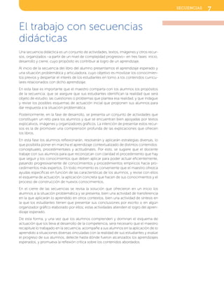 El trabajo con secuencias
didácticas
Una secuencia didáctica es un conjunto de actividades, textos, imágenes y otros recur-
sos, organizados –a partir de un nivel de complejidad progresivo– en tres fases: inicio,
desarrollo y cierre, cuyo propósito es contribuir al logro de un aprendizaje.
Al inicio de la secuencia del libro del alumno presentamos el aprendizaje esperado y
una situación problemática y articuladora, cuyo objetivo es movilizar los conocimien-
tos previos y despertar el interés de los estudiantes en torno a los contenidos curricu-
lares relacionados con dicho aprendizaje.
En esta fase es importante que el maestro comparta con los alumnos los propósitos
de la secuencia; que se asegure que sus estudiantes identifican la realidad que será
objeto de estudio, las cuestiones o problemas que plantea esa realidad, y que indague
y revise los posibles esquemas de actuación inicial que proponen sus alumnos para
dar respuesta a la situación problemática.
Posteriormente, en la fase de desarrollo, se presenta un conjunto de actividades que
constituyen un reto para los alumnos y que se encuentran bien apoyadas por textos
explicativos, imágenes y organizadores gráficos. La intención de presentar estos recur-
sos es la de promover una comprensión profunda de las explicaciones que ofrecen
los libros.
En esta fase los alumnos reflexionarán, resolverán y aplicarán estrategias diversas, lo
que posibilita poner en marcha el aprendizaje contextualizado de distintos contenidos:
conceptuales, procedimentales y actitudinales. Por esto, se sugiere que el docente
trabaje con sus alumnos para que reconozcan con claridad el procedimiento que hay
que seguir y los conocimientos que deben aplicar para poder actuar eficientemente,
pasando progresivamente de conocimientos y procedimientos empíricos hacia pro-
cedimientos más expertos. En todo momento es conveniente que el maestro ofrezca
ayudas específicas en función de las características de los alumnos, y revise con ellos
el esquema de actuación, la aplicación concreta que hacen de sus conocimientos y el
proceso de construcción de nuevos conocimientos.
En el cierre de las secuencias se revisa la solución que ofrecieron en un inicio los
alumnos a la situación problemática y se presenta, bien una actividad de transferencia
en la que aplicarán lo aprendido en otros contextos, bien una actividad de síntesis en
la que los estudiantes tienen que presentar sus conclusiones por escrito o en algún
organizador gráfico elaborado por ellos; estas actividades atienden el logro del apren-
dizaje esperado.
De esta forma, y una vez que los alumnos comprenden y dominan el esquema de
actuación que los lleva al desarrollo de la competencia, será necesario que el maestro
recapitule lo trabajado en la secuencia, acompañe a sus alumnos en la aplicación de lo
aprendido a situaciones diversas vinculadas con la realidad de sus estudiantes y evalúe
el progreso de sus alumnos, detecte hasta dónde fueron alcanzados los aprendizajes
esperados, y promueva la reflexión crítica sobre los contenidos abordados.
7secuencias
SFUFI2TG_B0.indd 7 3/12/12 21:12
 