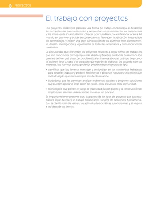 El trabajo con proyectos
Los proyectos didácticos plantean una forma de trabajo encaminada al desarrollo
de competencias pues reconocen y aprovechan el conocimiento, las experiencias
y los intereses de los estudiantes; ofrecen oportunidades para reflexionar acerca del
mundo en que viven y actuar en consecuencia; favorecen la aplicación integrada de
los aprendizajes, y exigen una gran participación de los alumnos en el planteamien-
to, diseño, investigación y seguimiento de todas las actividades y comunicación de
resultados.
La peculiaridad que presentan los proyectos respecto a otras formas de trabajo, es
que son concebidos como propuestas abiertas y flexibles en donde los alumnos son
quienes definen qué situación problemática les interesa abordar, qué tipo de proyec-
to quieren llevar a cabo y el producto que habrán de elaborar. De acuerdo con sus
intereses, los alumnos con su profesor pueden elegir proyectos de tipo:
•  científico, que los lleven a investigar y profundizar en los contenidos trabajados
para describir, explicar y predecir fenómenos o procesos naturales, sin ceñirse a un
método rígido que inicia siempre con la observación.
•  ciudadano, que les permitan analizar problemas sociales y proponer soluciones
que pueden aplicarse en el salón de clases, en la escuela o en la comunidad.
•  tecnológico, que ponen en juego la creatividad para el diseño y la construcción de
objetos para atender una necesidad o evaluar un proceso.
Es importante tener presente que, cualquiera de los tipos de proyecto que sus estu-
diantes elijan, favorece el trabajo colaborativo, la toma de decisiones fundamenta-
das, la clarificación de valores, las actitudes democráticas y participativas y el respeto
a las ideas de los demás.
8 proyectos
SFUFI2TG_B0.indd 8 3/12/12 21:12
 
