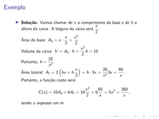 Exemplo
I Solução. Vamos chamar de x o comprimento da base e de h a
altura da caixa. A largura da caixa será
x
2
.
Área da base: Ab = x ·
x
2
=
x2
2
Volume da caixa: V = Ab · h =
x2
2
h = 10
Portanto, h =
20
x2
.
Área lateral: A` = 2

hx + h
x
2

= h · 3x =
20
x2
3x =
60
x
.
Portanto, a função custo será:
C(x) = 10Ab + 6A` = 10
x2
2
+ 6
60
x
= 5x2
+
360
x
,
sendo x expresso em m.
 