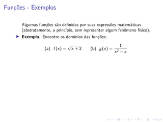 Funções - Exemplos
Algumas funções são definidas por suas expressões matemáticas
(abstratamente, a princı́pio, sem representar algum fenômeno fı́sico).
I Exemplo. Encontre os domı́nios das funções:
(a) f (x) =
√
x + 2 (b) g(x) =
1
x2 − x
 