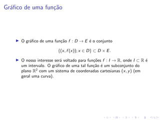 Gráfico de uma função
I O gráfico de uma função f : D → E é o conjunto
{(x, f (x)); x ∈ D} ⊂ D × E.
I O nosso interesse será voltado para funções f : I → R, onde I ⊂ R é
um intervalo. O gráfico de uma tal função é um subconjunto do
plano R2
com um sistema de coordenadas cartesianas (x, y) (em
geral uma curva).
 