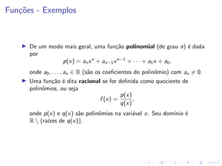 Funções - Exemplos
I De um modo mais geral, uma função polinomial (de grau n) é dada
por
p(x) = anxn
+ an−1xn−1
+ · · · + a1x + a0,
onde a0, . . . , an ∈ R (são os coeficientes do polinômio) com an 6= 0.
I Uma função é dita racional se for definida como quociente de
polinômios, ou seja
f (x) =
p(x)
q(x)
,
onde p(x) e q(x) são polinômios na variável x. Seu domı́nio é
R  {raı́zes de q(x)}.
 