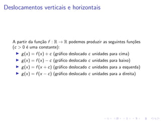 Deslocamentos verticais e horizontais
A partir da função f : R → R podemos produzir as seguintes funções
(c  0 é uma constante):
I g(x) = f (x) + c (gráfico deslocado c unidades para cima)
I g(x) = f (x) − c (gráfico deslocado c unidades para baixo)
I g(x) = f (x + c) (gráfico deslocado c unidades para a esquerda)
I g(x) = f (x − c) (gráfico deslocado c unidades para a direita)
 