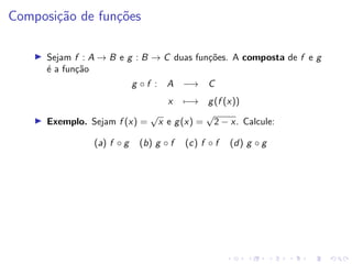 Composição de funções
I Sejam f : A → B e g : B → C duas funções. A composta de f e g
é a função
g ◦ f : A −→ C
x 7−→ g(f (x))
I Exemplo. Sejam f (x) =
√
x e g(x) =
√
2 − x. Calcule:
(a) f ◦ g (b) g ◦ f (c) f ◦ f (d) g ◦ g
 